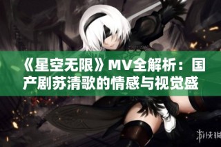 《星空无限》MV全解析：国产剧苏清歌的情感与视觉盛宴