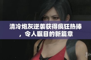 清冷炮灰逆袭获得疯狂热捧，令人瞩目的新篇章