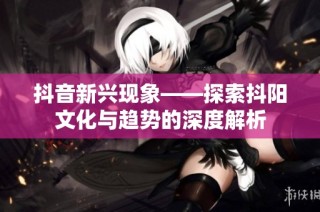 抖音新兴现象——探索抖阳文化与趋势的深度解析