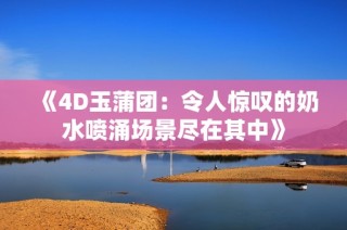 《4D玉蒲团：令人惊叹的奶水喷涌场景尽在其中》