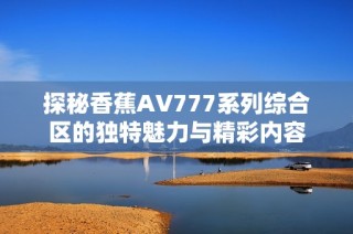 探秘香蕉AV777系列综合区的独特魅力与精彩内容