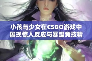 小孩与少女在CSGO游戏中展现惊人反应与暴躁竞技精神