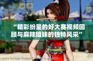 “精彩纷呈的好大赛视频回顾与麻辣姐妹的独特风采”