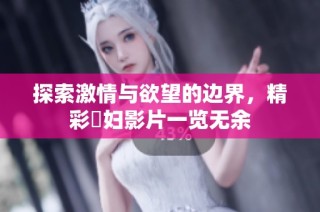 探索激情与欲望的边界，精彩婬妇影片一览无余