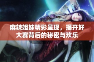 麻辣姐妹精彩呈现，揭开好大赛背后的秘密与欢乐