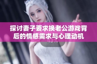 探讨妻子要求换老公游戏背后的情感需求与心理动机