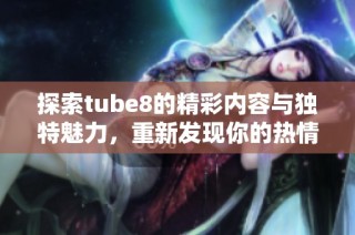 探索tube8的精彩内容与独特魅力，重新发现你的热情之旅