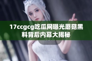 17ccgcg吃瓜网曝光蘑菇黑料背后内幕大揭秘