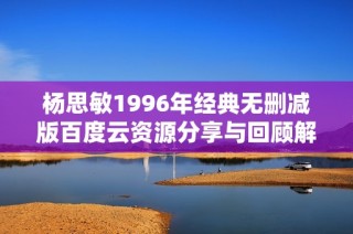 杨思敏1996年经典无删减版百度云资源分享与回顾解析