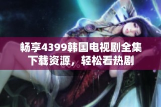 畅享4399韩国电视剧全集下载资源，轻松看热剧
