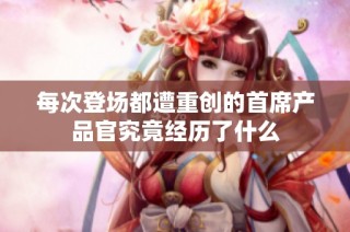 每次登场都遭重创的首席产品官究竟经历了什么