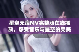 星空无痕MV完整版在线播放，感受音乐与星空的完美融合