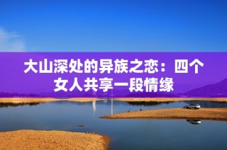 大山深处的异族之恋：四个女人共享一段情缘