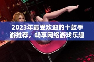 2023年最受欢迎的十款手游推荐，畅享网络游戏乐趣