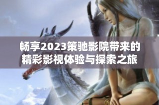 畅享2023策驰影院带来的精彩影视体验与探索之旅
