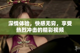 深情体验，快感无穷，享受热烈冲击的精彩视频