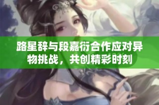路星辞与段嘉衍合作应对异物挑战，共创精彩时刻