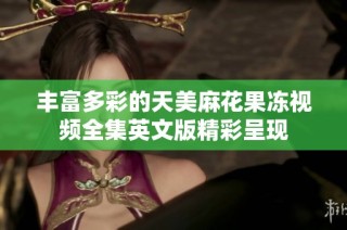 丰富多彩的天美麻花果冻视频全集英文版精彩呈现
