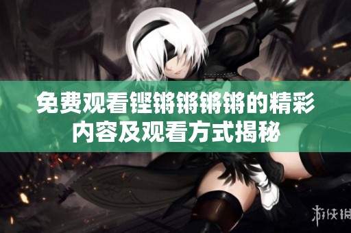 免费观看铿锵锵锵锵的精彩内容及观看方式揭秘
