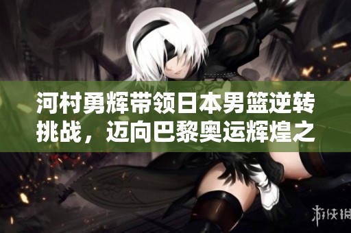 河村勇辉带领日本男篮逆转挑战，迈向巴黎奥运辉煌之路