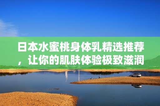 日本水蜜桃身体乳精选推荐，让你的肌肤体验极致滋润