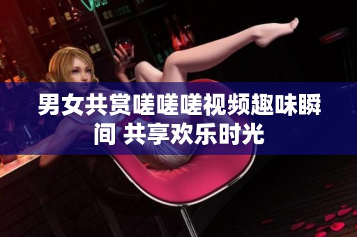 男女共赏嗟嗟嗟视频趣味瞬间 共享欢乐时光