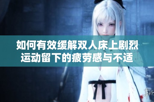 如何有效缓解双人床上剧烈运动留下的疲劳感与不适