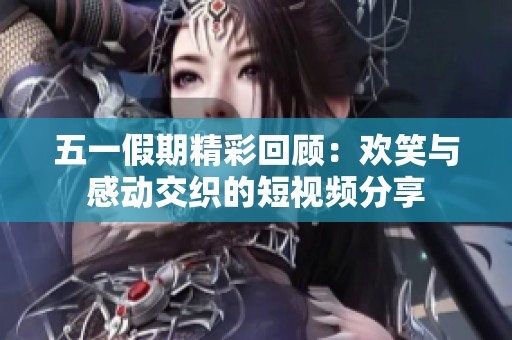 五一假期精彩回顾：欢笑与感动交织的短视频分享