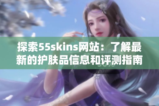 探索55skins网站：了解最新的护肤品信息和评测指南